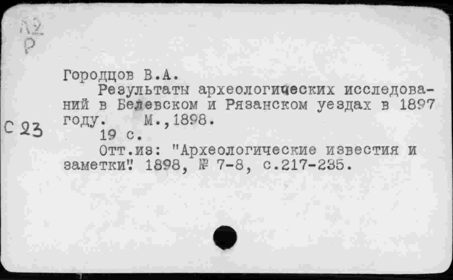 ﻿t\2. о *
Городцов В.A.
Результаты археологических исследований в Белевском и Рязанском уездах в 1897 году. М.,1898.
L -*□	19 с.
Отт.из: "Археологические известия и заметки'.' 1898, 1₽ 7-8, с.217-23Ь.